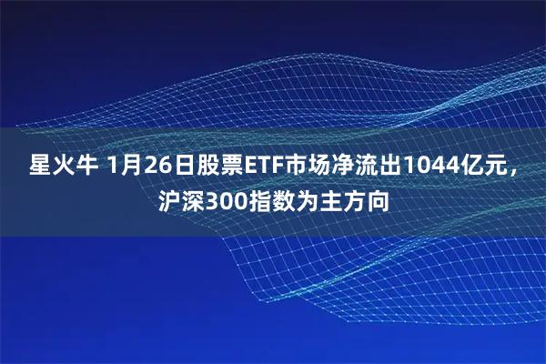星火牛 1月26日股票ETF市场净流出1044亿元，沪深300指数为主方向