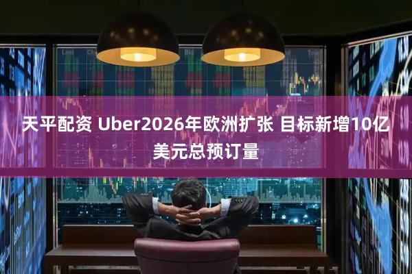天平配资 Uber2026年欧洲扩张 目标新增10亿美元总预订量