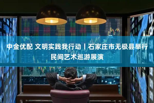 中金优配 文明实践我行动丨石家庄市无极县举行民间艺术巡游展演