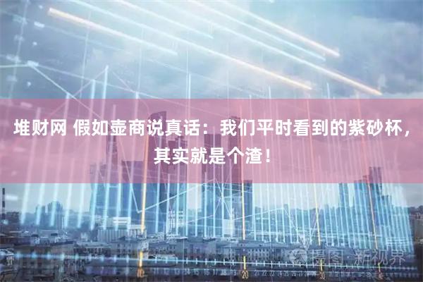 堆财网 假如壶商说真话：我们平时看到的紫砂杯，其实就是个渣！