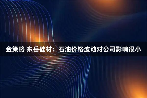 金策略 东岳硅材：石油价格波动对公司影响很小