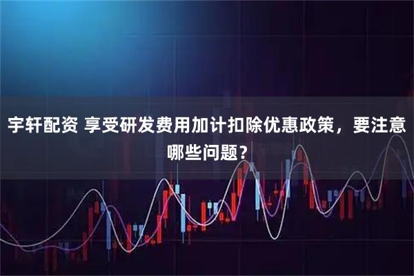 宇轩配资 享受研发费用加计扣除优惠政策，要注意哪些问题？