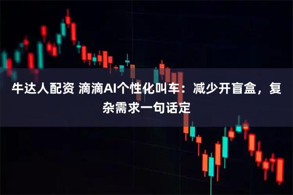 牛达人配资 滴滴AI个性化叫车：减少开盲盒，复杂需求一句话定