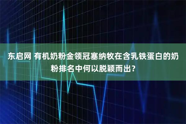 东启网 有机奶粉金领冠塞纳牧在含乳铁蛋白的奶粉排名中何以脱颖而出？