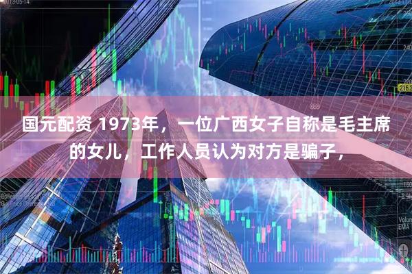 国元配资 1973年，一位广西女子自称是毛主席的女儿，工作人员认为对方是骗子，