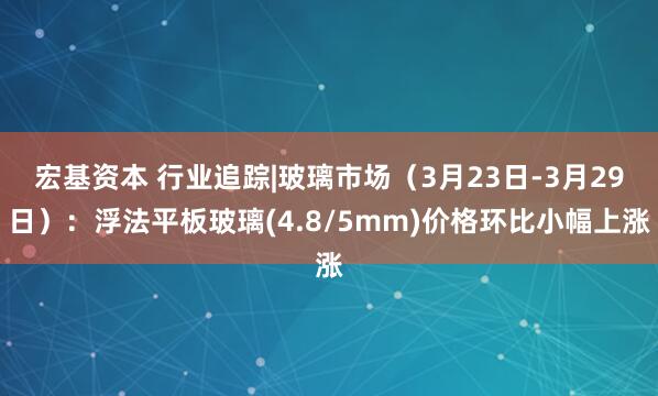 宏基资本 行业追踪|玻璃市场（3月23日-3月29日）：浮法平板玻璃(4.8/5mm)价格环比小幅上涨